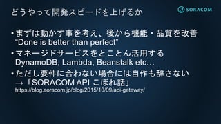 •まずは動かす事を考え、後から機能・品質を改善
“Done is better than perfect”
•マネージドサービスをとことん活用する
DynamoDB, Lambda, Beanstalk etc…
•ただし要件に合わない場合には自作も辞さない
→「SORACOM API こぼれ話」
https://blog.soracom.jp/blog/2015/10/09/api-gateway/
どうやって開発スピードを上げるか
 
