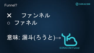 ✖️ ファンネル
○ ファネル
意味: 漏斗(ろうと)→
Funnel?
SORACOM Funnel
 