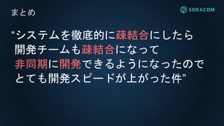 “システムを徹底的に疎結合にしたら
開発チームも疎結合になって
非同期に開発できるようになったので
とても開発スピードが上がった件”
まとめ
 