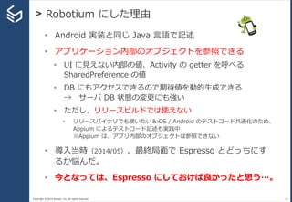 Copyright © 2014 Sansan, Inc. All rights reserved.
> Robotium にした理由
21
• Android 実装と同じ Java 言語で記述
• アプリケーション内部のオブジェクトを参照でき...