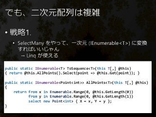 •
•
public static IEnumerable<T> ToSequence<T>(this T[,] @this)
{ return @this.AllPoints().Select(point => @this.Get(point)); }
public static IEnumerable<Point<int>> AllPoints<T>(this T[,] @this)
{
return from x in Enumerable.Range(0, @this.GetLength(0))
from y in Enumerable.Range(0, @this.GetLength(1))
select new Point<int> { X = x, Y = y };
}
 