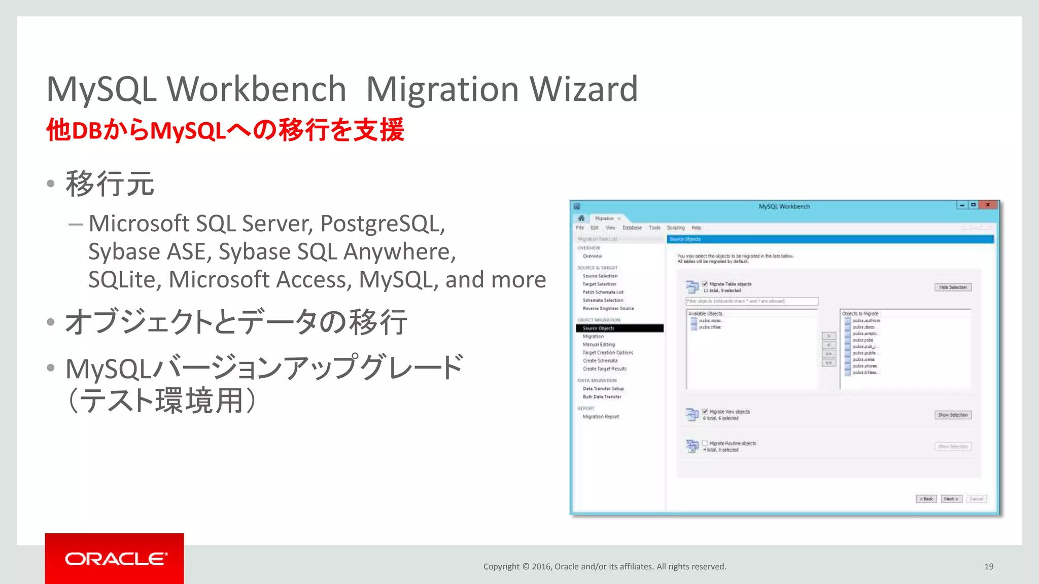 Copyright © 2016, Oracle and/or its affiliates. All rights reserved.
MySQL Workbench Migration Wizard
• 移行元
– Microsoft SQL Server, PostgreSQL,
Sybase ASE, Sybase SQL Anywhere,
SQLite, Microsoft Access, MySQL, and more
• オブジェクトとデータの移行
• MySQLバージョンアップグレード
（テスト環境用）
19
他DBからMySQLへの移行を支援
 