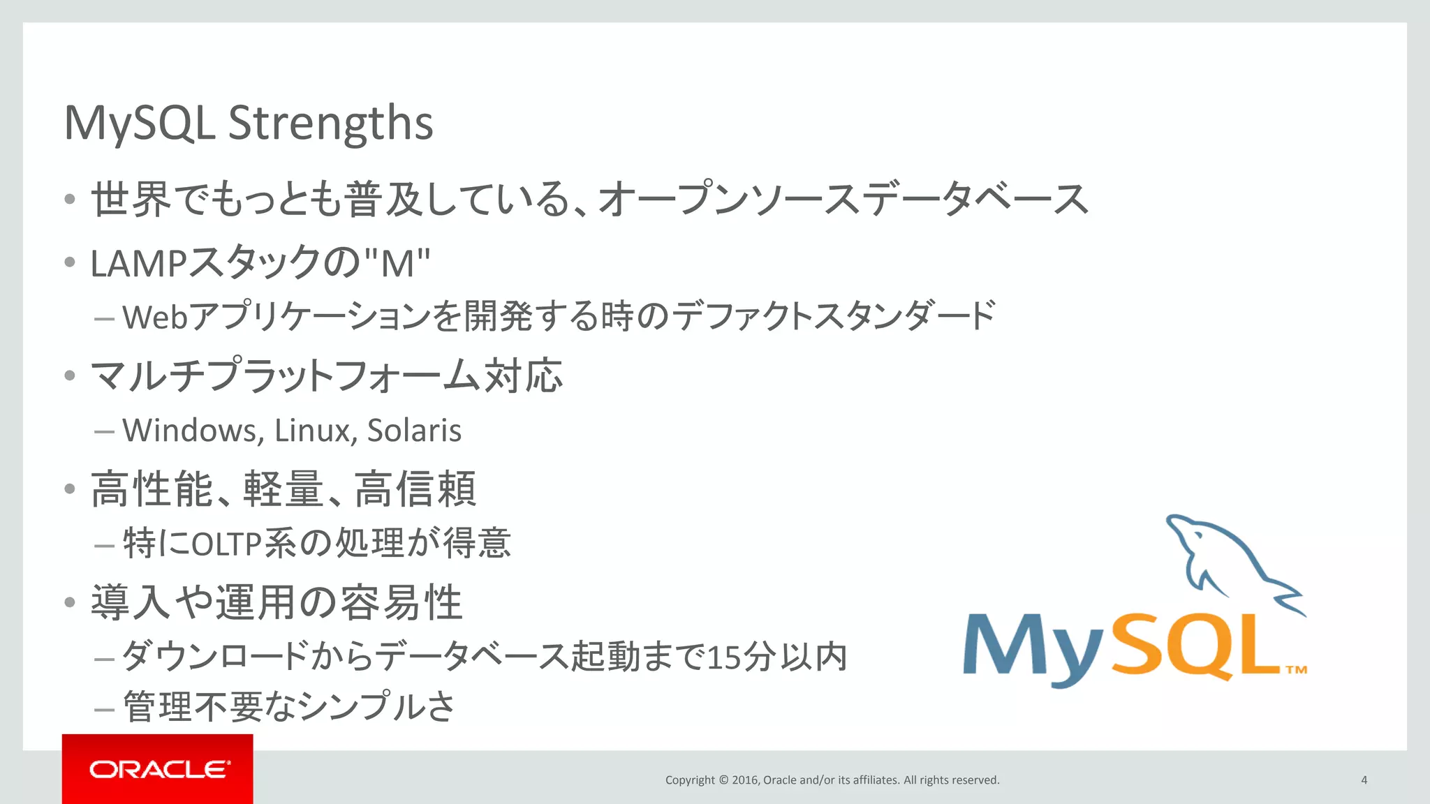 Copyright © 2016, Oracle and/or its affiliates. All rights reserved.
MySQL Strengths
• 世界でもっとも普及している、オープンソースデータベース
• LAMPスタックの"M"
– Webアプリケーションを開発する時のデファクトスタンダード
• マルチプラットフォーム対応
– Windows, Linux, Solaris
• 高性能、軽量、高信頼
– 特にOLTP系の処理が得意
• 導入や運用の容易性
– ダウンロードからデータベース起動まで15分以内
– 管理不要なシンプルさ
4
 