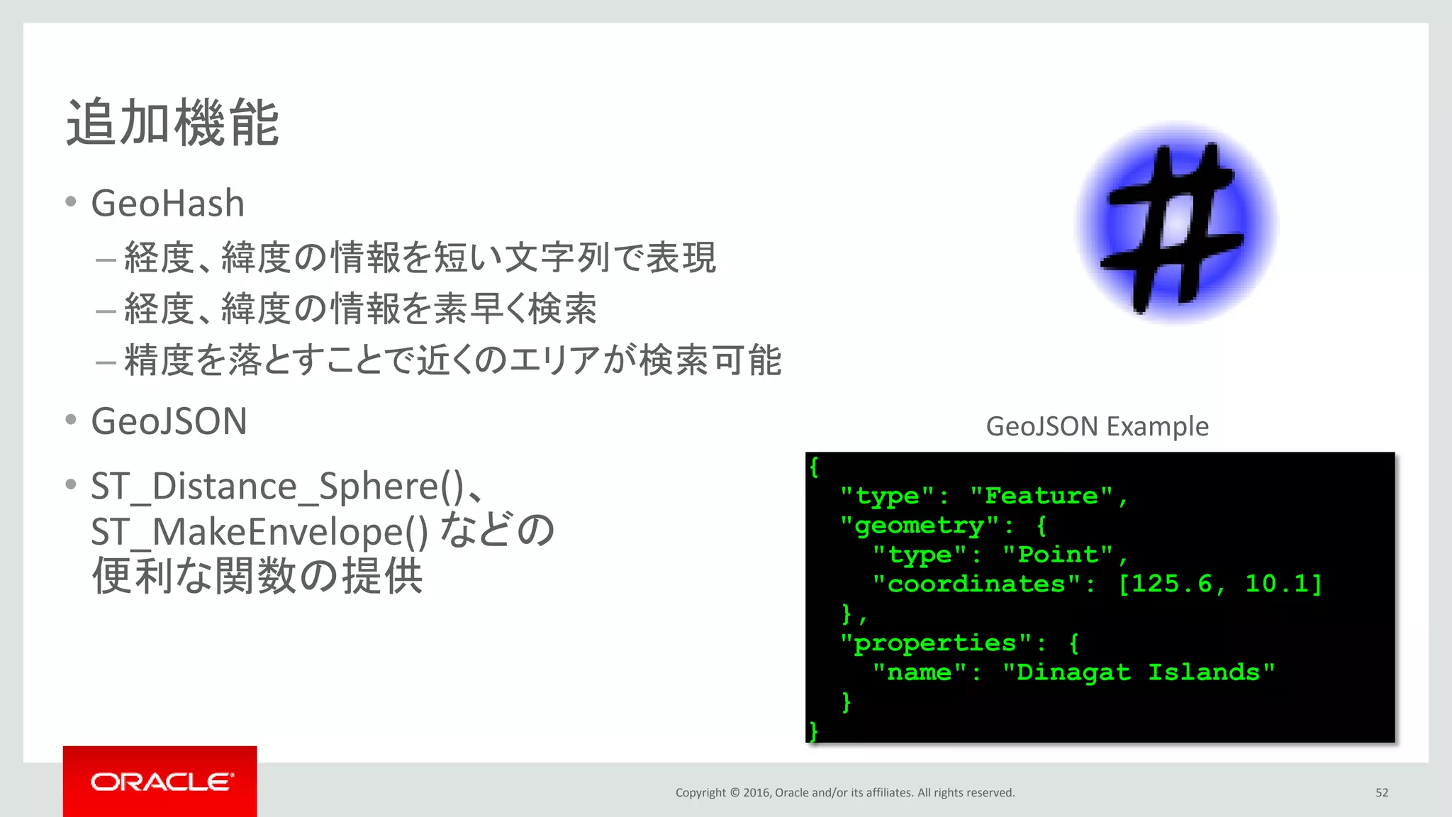 Copyright © 2016, Oracle and/or its affiliates. All rights reserved.
追加機能
• GeoHash
– 経度、緯度の情報を短い文字列で表現
– 経度、緯度の情報を素早く検索
– 精度を落とすことで近くのエリアが検索可能
• GeoJSON
• ST_Distance_Sphere()、
ST_MakeEnvelope() などの
便利な関数の提供
52
{
"type": "Feature",
"geometry": {
"type": "Point",
"coordinates": [125.6, 10.1]
},
"properties": {
"name": "Dinagat Islands"
}
}
GeoJSON Example
 