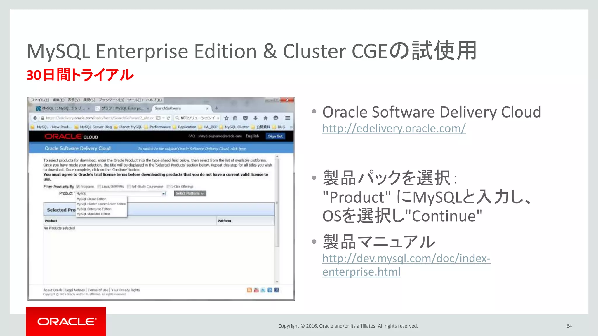 Copyright © 2016, Oracle and/or its affiliates. All rights reserved. 64
30日間トライアル
MySQL Enterprise Edition & Cluster CGEの試使用
• Oracle Software Delivery Cloud
http://edelivery.oracle.com/
• 製品パックを選択：
"Product" にMySQLと入力し、
OSを選択し"Continue"
• 製品マニュアル
http://dev.mysql.com/doc/index-
enterprise.html
 