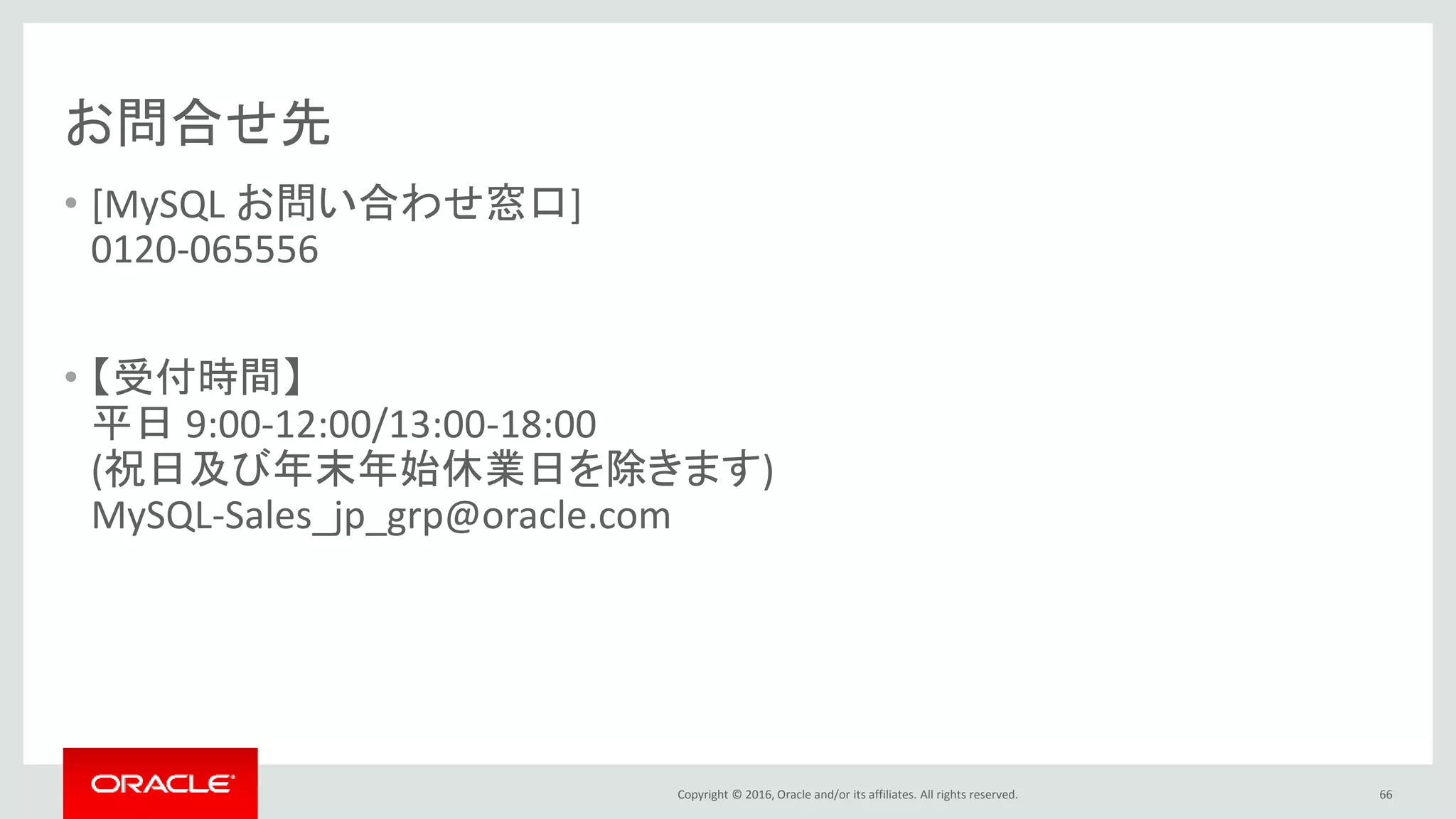 Copyright © 2016, Oracle and/or its affiliates. All rights reserved.
お問合せ先
• [MySQL お問い合わせ窓口]
0120-065556
• 【受付時間】
平日 9:00-12:00/13:00-18:00
(祝日及び年末年始休業日を除きます)
MySQL-Sales_jp_grp@oracle.com
66
 