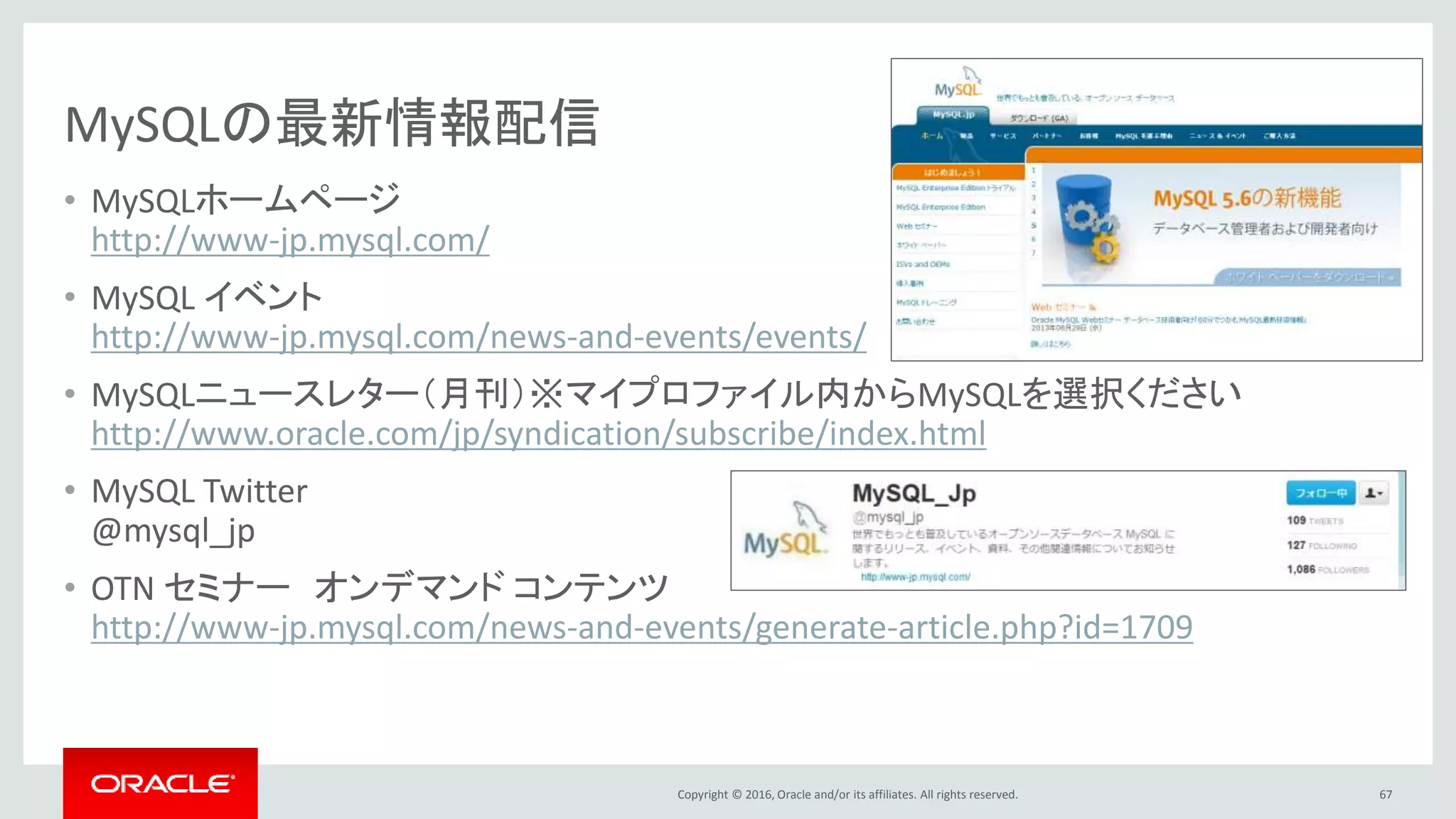Copyright © 2016, Oracle and/or its affiliates. All rights reserved.
MySQLの最新情報配信
• MySQLホームページ
http://www-jp.mysql.com/
• MySQL イベント
http://www-jp.mysql.com/news-and-events/events/
• MySQLニュースレター（月刊）※マイプロファイル内からMySQLを選択ください
http://www.oracle.com/jp/syndication/subscribe/index.html
• MySQL Twitter
@mysql_jp
• OTN セミナー オンデマンド コンテンツ
http://www-jp.mysql.com/news-and-events/generate-article.php?id=1709
67
 