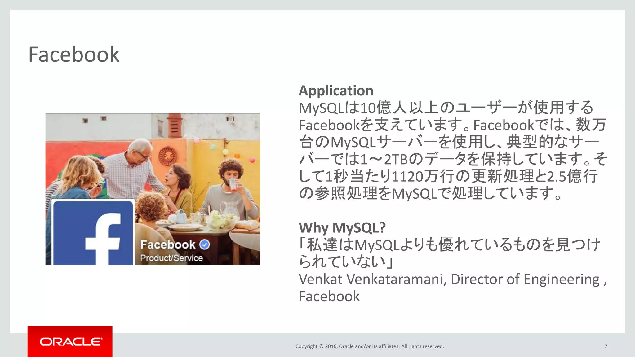 Copyright © 2016, Oracle and/or its affiliates. All rights reserved. 7
Facebook
Application
MySQLは10億人以上のユーザーが使用する
Facebookを支えています。Facebookでは、数万
台のMySQLサーバーを使用し、典型的なサー
バーでは1～2TBのデータを保持しています。そ
して1秒当たり1120万行の更新処理と2.5億行
の参照処理をMySQLで処理しています。
Why MySQL?
「私達はMySQLよりも優れているものを見つけ
られていない」
Venkat Venkataramani, Director of Engineering ,
Facebook
 