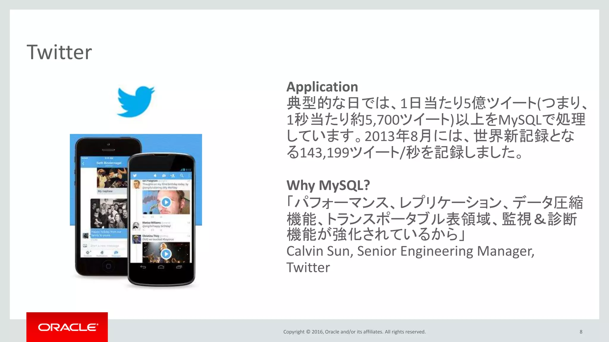Copyright © 2016, Oracle and/or its affiliates. All rights reserved. 8
Twitter
Application
典型的な日では、1日当たり5億ツイート(つまり、
1秒当たり約5,700ツイート)以上をMySQLで処理
しています。2013年8月には、世界新記録とな
る143,199ツイート/秒を記録しました。
Why MySQL?
「パフォーマンス、レプリケーション、データ圧縮
機能、トランスポータブル表領域、監視＆診断
機能が強化されているから」
Calvin Sun, Senior Engineering Manager,
Twitter
 