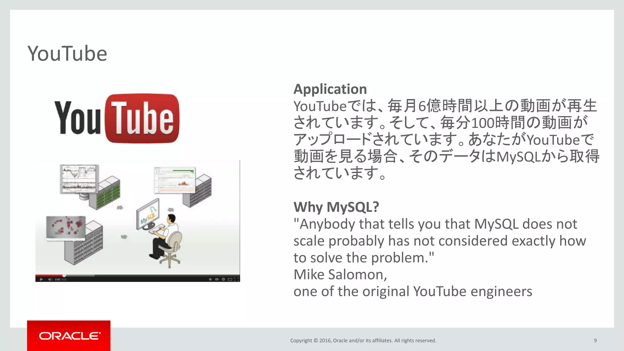 Copyright © 2016, Oracle and/or its affiliates. All rights reserved. 9
YouTube
Application
YouTubeでは、毎月6億時間以上の動画が再生
されています。そして、毎分100時間の動画が
アップロードされています。あなたがYouTubeで
動画を見る場合、そのデータはMySQLから取得
されています。
Why MySQL?
"Anybody that tells you that MySQL does not
scale probably has not considered exactly how
to solve the problem."
Mike Salomon,
one of the original YouTube engineers
 
