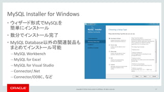Copyright © 2016, Oracle and/or its affiliates. All rights reserved.
MySQL Installer for Windows
• ウィザード形式でMySQLを
簡単にインストール
• 数分でインストール完了
• MySQL Database以外の関連製品も
まとめてインストール可能
– MySQL Workbench
– MySQL for Excel
– MySQL for Visual Studio
– Connector/.Net
– Connector/ODBC、など
17
 