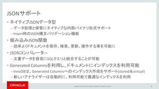 Copyright © 2016, Oracle and/or its affiliates. All rights reserved.
JSONサポート
• ネイティブJSONデータ型
– データ処理と保管にネイティブな内部バイナリ形式サポート
– Insert時のJSON構文バリデーション機能
• 組み込みJSON関数
– 効率よくドキュメントを保存、検索、更新、操作する事を可能に
• JSONコンパレータ―
– 文書データを容易にSQLクエリと統合することが可能
• Generated Columnsを利用し、ドキュメントにインデックスを利用可能
– InnoDBは、Generated Columnsへのインデックス作成をサポート(stored＆virtual)
– 新しいアナライザーは自動的に、利用可能で最適なインデックスを利用
38
 