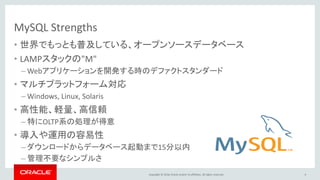 Copyright © 2016, Oracle and/or its affiliates. All rights reserved.
MySQL Strengths
• 世界でもっとも普及している、オープンソースデータベース
• LAMPスタックの"M"
– Webアプリケーションを開発する時のデファクトスタンダード
• マルチプラットフォーム対応
– Windows, Linux, Solaris
• 高性能、軽量、高信頼
– 特にOLTP系の処理が得意
• 導入や運用の容易性
– ダウンロードからデータベース起動まで15分以内
– 管理不要なシンプルさ
4
 