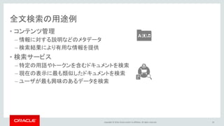 Copyright © 2016, Oracle and/or its affiliates. All rights reserved.
全文検索の用途例
• コンテンツ管理
– 情報に対する説明などのメタデータ
– 検索結果により有用な情報を提供
• 検索サービス
– 特定の用語やトークンを含むドキュメントを検索
– 現在の表示に最も類似したドキュメントを検索
– ユーザが最も興味のあるデータを検索
45
 