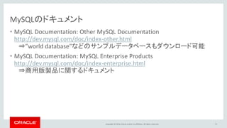 Copyright © 2016, Oracle and/or its affiliates. All rights reserved.
MySQLのドキュメント
• MySQL Documentation: Other MySQL Documentation
http://dev.mysql.com/doc/index-other.html
⇒”world database”などのサンプルデータベースもダウンロード可能
• MySQL Documentation: MySQL Enterprise Products
http://dev.mysql.com/doc/index-enterprise.html
⇒商用版製品に関するドキュメント
71
 