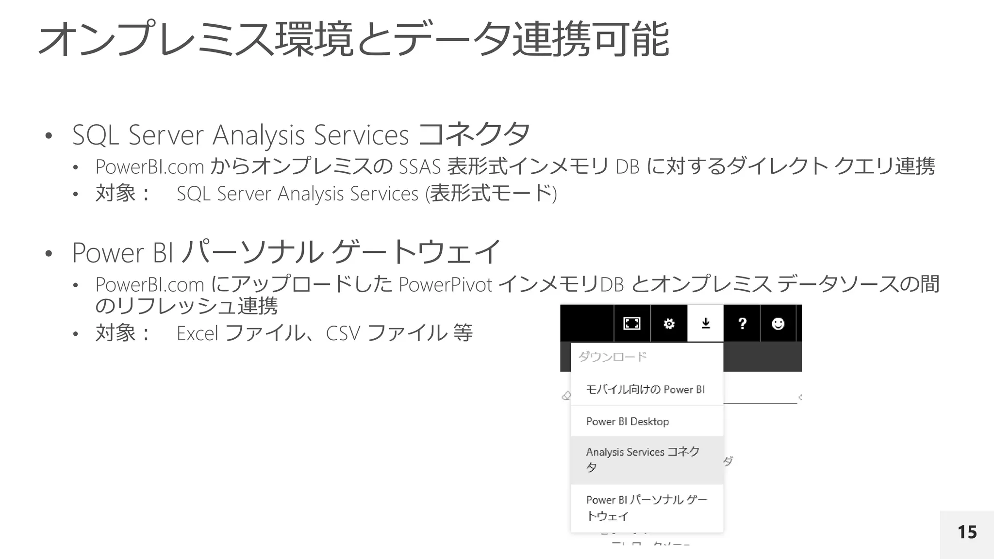 15
• SQL Server Analysis Services コネクタ
• PowerBI.com からオンプレミスの SSAS 表形式インメモリ DB に対するダイレクト クエリ連携
• 対象： SQL Server Analysis Services (表形式モード)
• Power BI パーソナル ゲートウェイ
• PowerBI.com にアップロードした PowerPivot インメモリDB とオンプレミス データソースの間
のリフレッシュ連携
• 対象： Excel ファイル、CSV ファイル 等
 