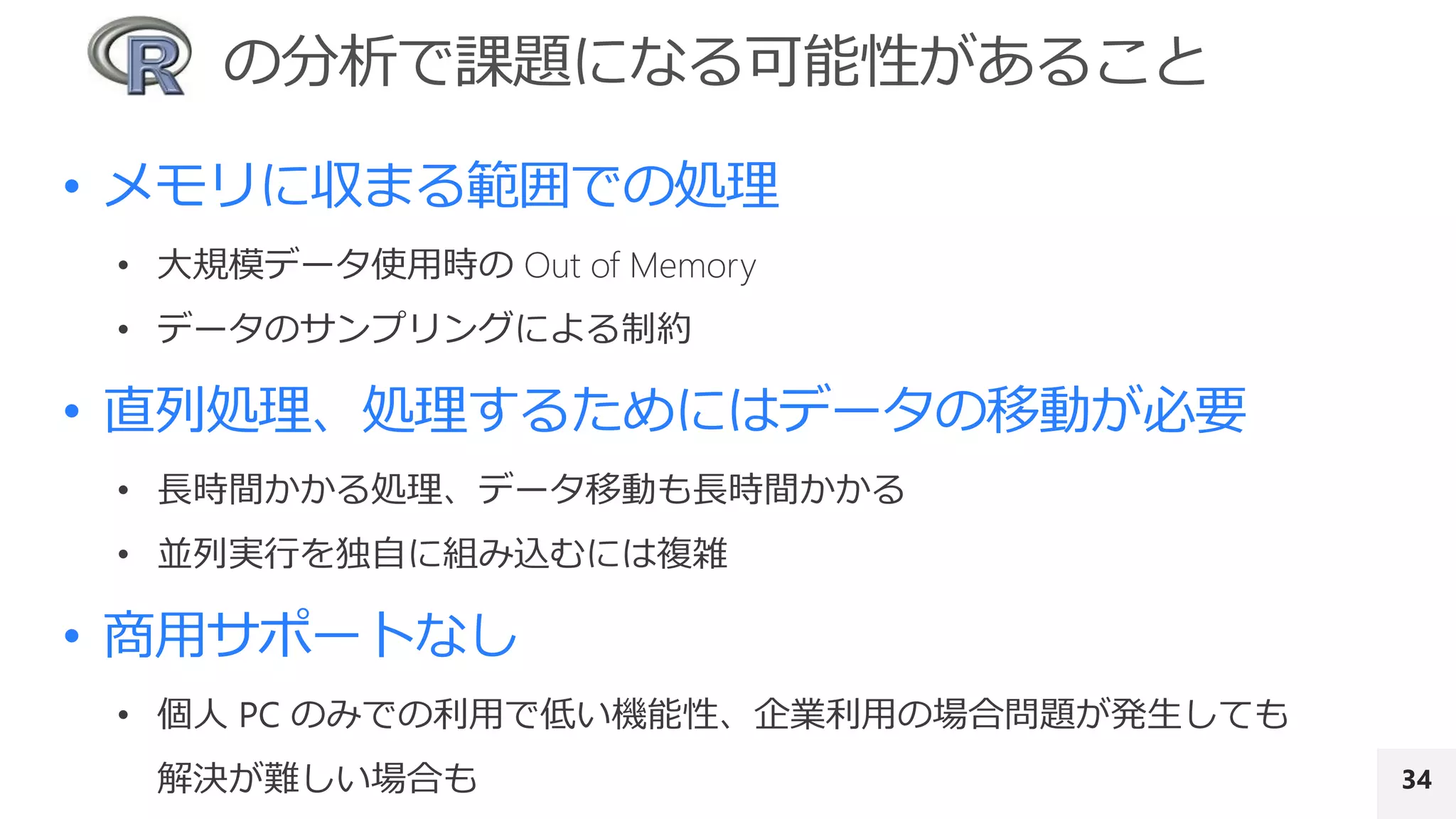 34
• メモリに収まる範囲での処理
• 大規模データ使用時の Out of Memory
• データのサンプリングによる制約
• 直列処理、処理するためにはデータの移動が必要
• 長時間かかる処理、データ移動も長時間かかる
• 並列実行を独自に組み込むには複雑
• 商用サポートなし
• 個人 PC のみでの利用で低い機能性、企業利用の場合問題が発生しても
解決が難しい場合も
 