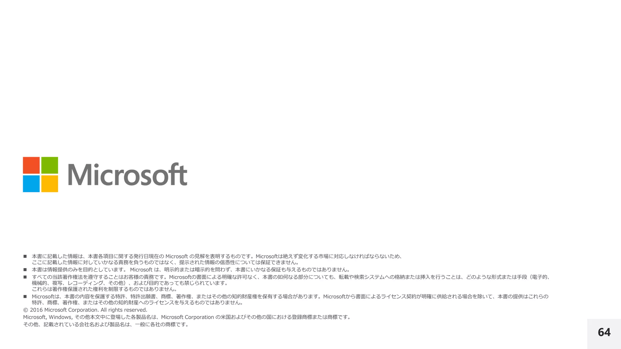 64
 本書に記載した情報は、本書各項目に関する発行日現在の Microsoft の見解を表明するものです。Microsoftは絶えず変化する市場に対応しなければならないため、
ここに記載した情報に対していかなる責務を負うものではなく、提示された情報の信憑性については保証できません。
 本書は情報提供のみを目的としています。 Microsoft は、明示的または暗示的を問わず、本書にいかなる保証も与えるものではありません。
 すべての当該著作権法を遵守することはお客様の責務です。Microsoftの書面による明確な許可なく、本書の如何なる部分についても、転載や検索システムへの格納または挿入を行うことは、どのような形式または手段（電子的、
機械的、複写、レコーディング、その他）、および目的であっても禁じられています。
これらは著作権保護された権利を制限するものではありません。
 Microsoftは、本書の内容を保護する特許、特許出願書、商標、著作権、またはその他の知的財産権を保有する場合があります。Microsoftから書面によるライセンス契約が明確に供給される場合を除いて、本書の提供はこれらの
特許、商標、著作権、またはその他の知的財産へのライセンスを与えるものではありません。
© 2016 Microsoft Corporation. All rights reserved.
Microsoft, Windows, その他本文中に登場した各製品名は、Microsoft Corporation の米国およびその他の国における登録商標または商標です。
その他、記載されている会社名および製品名は、一般に各社の商標です。
 