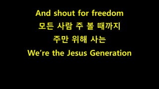 And shout for freedom
모든 사람 주 볼 때까지
주만 위해 사는
We’re the Jesus Generation
 