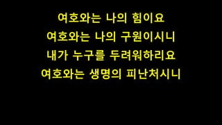 여호와는 나의 힘이요
여호와는 나의 구원이시니
내가 누구를 두려워하리요
여호와는 생명의 피난처시니
 