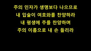 주의 인자가 생명보다 나으므로
내 입술이 여호와를 찬양하라
내 평생에 주를 찬양하며
주의 이름으로 내 손 들리라
 