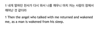 1 내게 말하던 천사가 다시 와서 나를 깨우니 마치 자는 사람이 잠에서
깨어난 것 같더라
1 Then the angel who talked with me returned and wakened
me, as a man is wakened from his sleep.
 