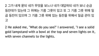 2 그가 내게 묻되 네가 무엇을 보느냐 내가 대답하되 내가 보니 순금
등잔대가 있는데 그 위에는 기름 그릇이 있고 또 그 기름 그릇 위에 일
곱 등잔이 있으며 그 기름 그릇 위에 있는 등잔을 위해서 일곱 관이 있
고
2 He asked me, "What do you see?" I answered, "I see a solid
gold lampstand with a bowl at the top and seven lights on it,
with seven channels to the lights.
 