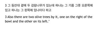 3 그 등잔대 곁에 두 감람나무가 있는데 하나는 그 기름 그릇 오른쪽에
있고 하나는 그 왼쪽에 있나이다 하고
3 Also there are two olive trees by it, one on the right of the
bowl and the other on its left."
 