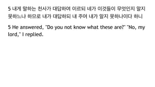 5 내게 말하는 천사가 대답하여 이르되 네가 이것들이 무엇인지 알지
못하느냐 하므로 내가 대답하되 내 주여 내가 알지 못하나이다 하니
5 He answered, "Do you not know what these are?" "No, my
lord," I replied.
 