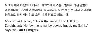 6 그가 내게 대답하여 이르되 여호와께서 스룹바벨에게 하신 말씀이
이러하니라 만군의 여호와께서 말씀하시되 이는 힘으로 되지 아니하며
능력으로 되지 아니하고 오직 나의 영으로 되느니라
6 So he said to me, "This is the word of the LORD to
Zerubbabel: 'Not by might nor by power, but by my Spirit,'
says the LORD Almighty.
 