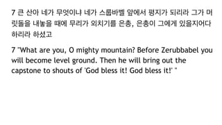 7 큰 산아 네가 무엇이냐 네가 스룹바벨 앞에서 평지가 되리라 그가 머
릿돌을 내놓을 때에 무리가 외치기를 은총, 은총이 그에게 있을지어다
하리라 하셨고
7 "What are you, O mighty mountain? Before Zerubbabel you
will become level ground. Then he will bring out the
capstone to shouts of 'God bless it! God bless it!' "
 