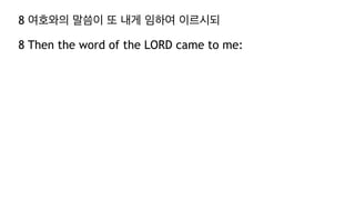 8 여호와의 말씀이 또 내게 임하여 이르시되
8 Then the word of the LORD came to me:
 