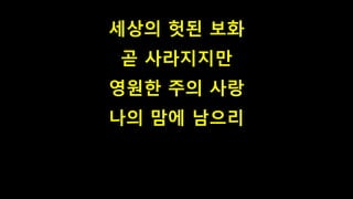 세상의 헛된 보화
곧 사라지지만
영원한 주의 사랑
나의 맘에 남으리
 