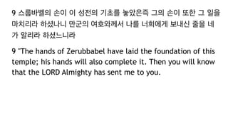 9 스룹바벨의 손이 이 성전의 기초를 놓았은즉 그의 손이 또한 그 일을
마치리라 하셨나니 만군의 여호와께서 나를 너희에게 보내신 줄을 네
가 알리라 하셨느니라
9 "The hands of Zerubbabel have laid the foundation of this
temple; his hands will also complete it. Then you will know
that the LORD Almighty has sent me to you.
 