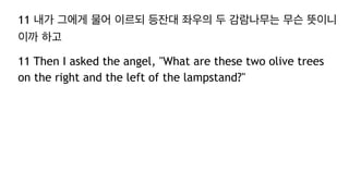 11 내가 그에게 물어 이르되 등잔대 좌우의 두 감람나무는 무슨 뜻이니
이까 하고
11 Then I asked the angel, "What are these two olive trees
on the right and the left of the lampstand?"
 