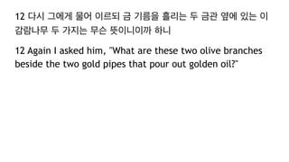 12 다시 그에게 물어 이르되 금 기름을 흘리는 두 금관 옆에 있는 이
감람나무 두 가지는 무슨 뜻이니이까 하니
12 Again I asked him, "What are these two olive branches
beside the two gold pipes that pour out golden oil?"
 