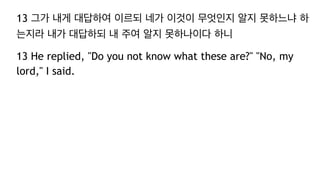 13 그가 내게 대답하여 이르되 네가 이것이 무엇인지 알지 못하느냐 하
는지라 내가 대답하되 내 주여 알지 못하나이다 하니
13 He replied, "Do you not know what these are?" "No, my
lord," I said.
 