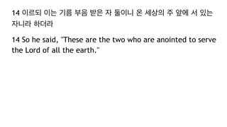 14 이르되 이는 기름 부음 받은 자 둘이니 온 세상의 주 앞에 서 있는
자니라 하더라
14 So he said, "These are the two who are anointed to serve
the Lord of all the earth."
 