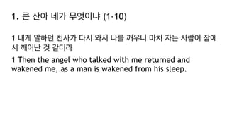 1. 큰 산아 네가 무엇이냐 (1-10)
1 내게 말하던 천사가 다시 와서 나를 깨우니 마치 자는 사람이 잠에
서 깨어난 것 같더라
1 Then the angel who talked with me returned and
wakened me, as a man is wakened from his sleep.
 