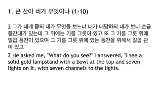 1. 큰 산아 네가 무엇이냐 (1-10)
2 그가 내게 묻되 네가 무엇을 보느냐 내가 대답하되 내가 보니 순금
등잔대가 있는데 그 위에는 기름 그릇이 있고 또 그 기름 그릇 위에
일곱 등잔이 있으며 그 기름 그릇 위에 있는 등잔을 위해서 일곱 관
이 있고
2 He asked me, "What do you see?" I answered, "I see a
solid gold lampstand with a bowl at the top and seven
lights on it, with seven channels to the lights.
 