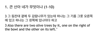 1. 큰 산아 네가 무엇이냐 (1-10)
3 그 등잔대 곁에 두 감람나무가 있는데 하나는 그 기름 그릇 오른쪽
에 있고 하나는 그 왼쪽에 있나이다 하고
3 Also there are two olive trees by it, one on the right of
the bowl and the other on its left."
 