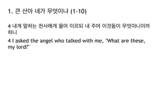 1. 큰 산아 네가 무엇이냐 (1-10)
4 내게 말하는 천사에게 물어 이르되 내 주여 이것들이 무엇이니이까
하니
4 I asked the angel who talked with me, "What are these,
my lord?"
 