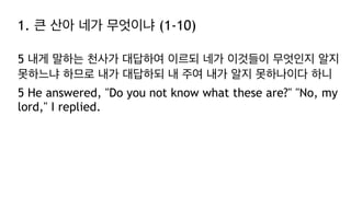 1. 큰 산아 네가 무엇이냐 (1-10)
5 내게 말하는 천사가 대답하여 이르되 네가 이것들이 무엇인지 알지
못하느냐 하므로 내가 대답하되 내 주여 내가 알지 못하나이다 하니
5 He answered, "Do you not know what these are?" "No, my
lord," I replied.
 
