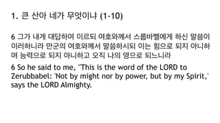 1. 큰 산아 네가 무엇이냐 (1-10)
6 그가 내게 대답하여 이르되 여호와께서 스룹바벨에게 하신 말씀이
이러하니라 만군의 여호와께서 말씀하시되 이는 힘으로 되지 아니하
며 능력으로 되지 아니하고 오직 나의 영으로 되느니라
6 So he said to me, "This is the word of the LORD to
Zerubbabel: 'Not by might nor by power, but by my Spirit,'
says the LORD Almighty.
 