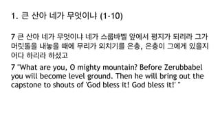 1. 큰 산아 네가 무엇이냐 (1-10)
7 큰 산아 네가 무엇이냐 네가 스룹바벨 앞에서 평지가 되리라 그가
머릿돌을 내놓을 때에 무리가 외치기를 은총, 은총이 그에게 있을지
어다 하리라 하셨고
7 "What are you, O mighty mountain? Before Zerubbabel
you will become level ground. Then he will bring out the
capstone to shouts of 'God bless it! God bless it!' "
 