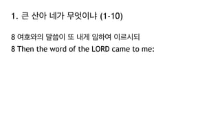 1. 큰 산아 네가 무엇이냐 (1-10)
8 여호와의 말씀이 또 내게 임하여 이르시되
8 Then the word of the LORD came to me:
 