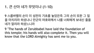 1. 큰 산아 네가 무엇이냐 (1-10)
9 스룹바벨의 손이 이 성전의 기초를 놓았은즉 그의 손이 또한 그 일
을 마치리라 하셨나니 만군의 여호와께서 나를 너희에게 보내신 줄을
네가 알리라 하셨느니라
9 "The hands of Zerubbabel have laid the foundation of
this temple; his hands will also complete it. Then you will
know that the LORD Almighty has sent me to you.
 