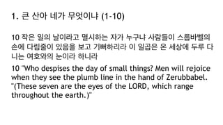 1. 큰 산아 네가 무엇이냐 (1-10)
10 작은 일의 날이라고 멸시하는 자가 누구냐 사람들이 스룹바벨의
손에 다림줄이 있음을 보고 기뻐하리라 이 일곱은 온 세상에 두루 다
니는 여호와의 눈이라 하니라
10 "Who despises the day of small things? Men will rejoice
when they see the plumb line in the hand of Zerubbabel.
"(These seven are the eyes of the LORD, which range
throughout the earth.)"
 