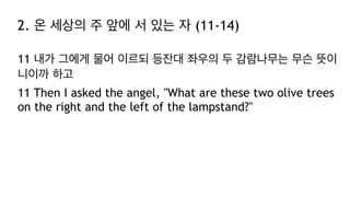 2. 온 세상의 주 앞에 서 있는 자 (11-14)
11 내가 그에게 물어 이르되 등잔대 좌우의 두 감람나무는 무슨 뜻이
니이까 하고
11 Then I asked the angel, "What are these two olive trees
on the right and the left of the lampstand?"
 