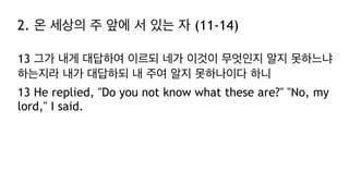 2. 온 세상의 주 앞에 서 있는 자 (11-14)
13 그가 내게 대답하여 이르되 네가 이것이 무엇인지 알지 못하느냐
하는지라 내가 대답하되 내 주여 알지 못하나이다 하니
13 He replied, "Do you not know what these are?" "No, my
lord," I said.
 